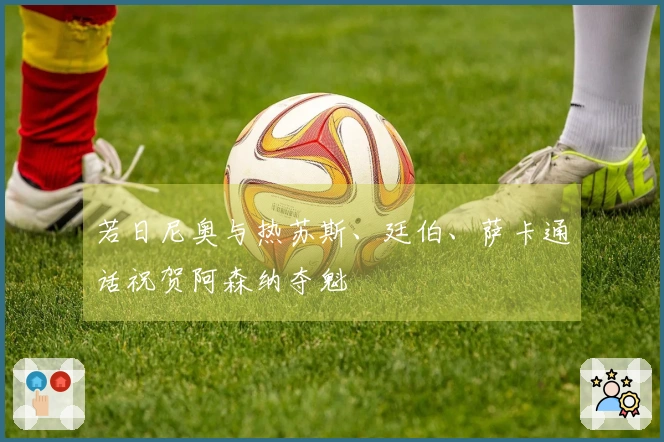 若日尼奥与热苏斯、廷伯、萨卡通话祝贺阿森纳夺魁