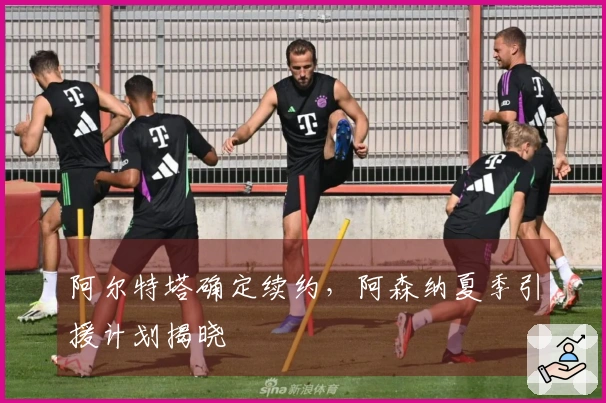 阿尔特塔确定续约,阿森纳夏季引援计划揭晓