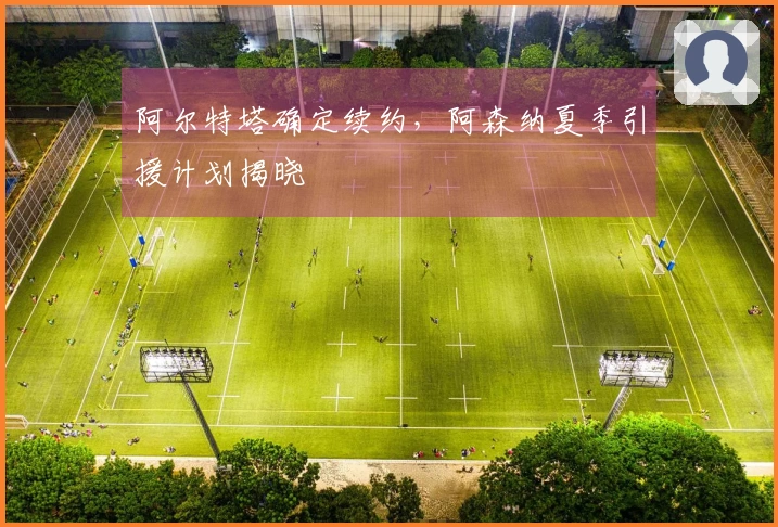 阿尔特塔确定续约，阿森纳夏季引援计划揭晓